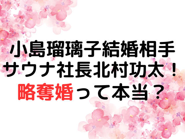 小島瑠璃子結婚相手サウナ社長北村功太！略奪婚って本当？